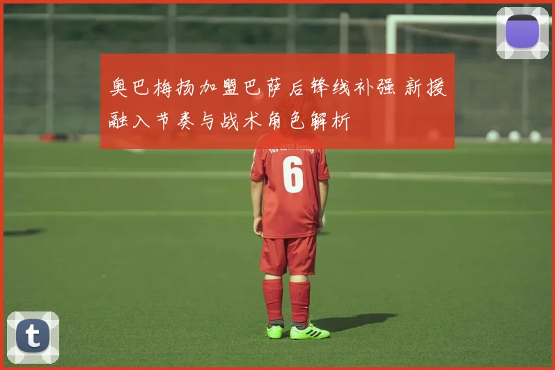 奥巴梅扬加盟巴萨后锋线补强 新援融入节奏与战术角色解析